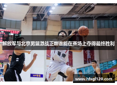 解放军与北京男篮激战正酣谁能在赛场上夺得最终胜利